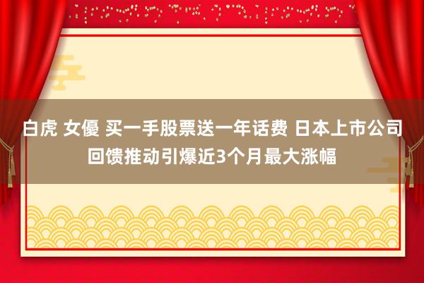 白虎 女優 买一手股票送一年话费 日本上市公司回馈推动引爆近3个月最大涨幅