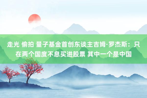 走光 偷拍 量子基金首创东谈主吉姆·罗杰斯：只在两个国度不息买进股票 其中一个是中国