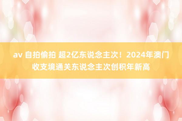 av 自拍偷拍 超2亿东说念主次！2024年澳门收支境通关东说念主次创积年新高