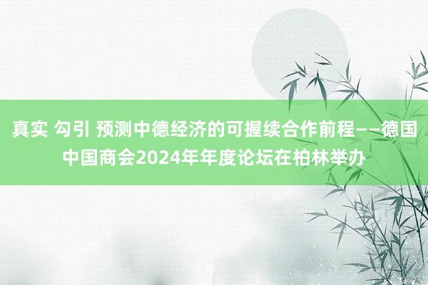 真实 勾引 预测中德经济的可握续合作前程——德国中国商会2024年年度论坛在柏林举办