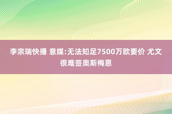 李宗瑞快播 意媒:无法知足7500万欧要价 尤文很难签奥斯梅恩