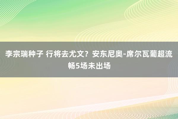 李宗瑞种子 行将去尤文？安东尼奥-席尔瓦葡超流畅5场未出场