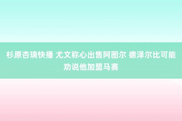 杉原杏璃快播 尤文称心出售阿图尔 德泽尔比可能劝说他加盟马赛