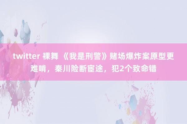 twitter 裸舞 《我是刑警》赌场爆炸案原型更难啃，秦川险断宦途，犯2个致命错