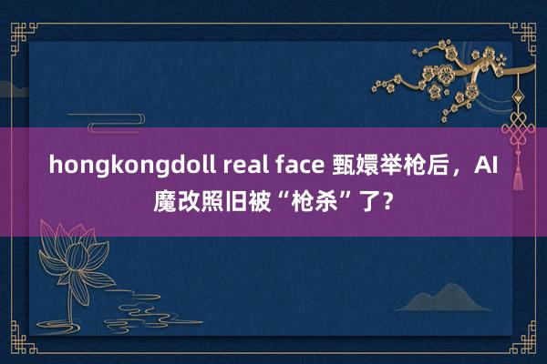 hongkongdoll real face 甄嬛举枪后，AI魔改照旧被“枪杀”了？