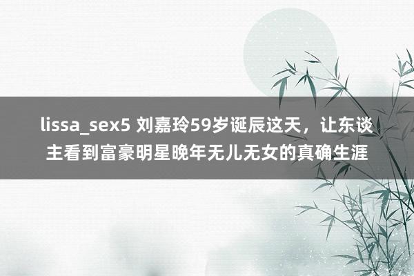 lissa_sex5 刘嘉玲59岁诞辰这天，让东谈主看到富豪明星晚年无儿无女的真确生涯