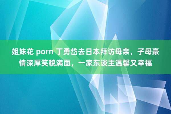 姐妹花 porn 丁勇岱去日本拜访母亲，子母豪情深厚笑貌满面，一家东谈主温馨又幸福