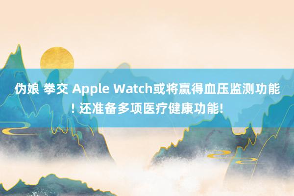 伪娘 拳交 Apple Watch或将赢得血压监测功能! 还准备多项医疗健康功能!