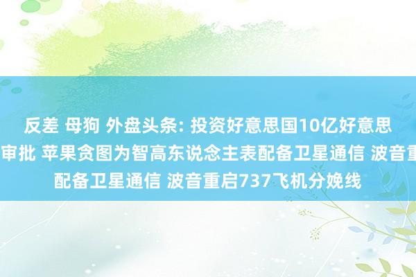 反差 母狗 外盘头条: 投资好意思国10亿好意思元 特朗普甘心加急审批 苹果贪图为智高东说念主表配备卫星通信 波音重启737飞机分娩线