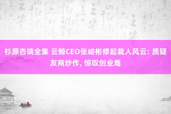 杉原杏璃全集 云鲸CEO张峻彬修起裁人风云: 质疑友商炒作， 惊叹创业难