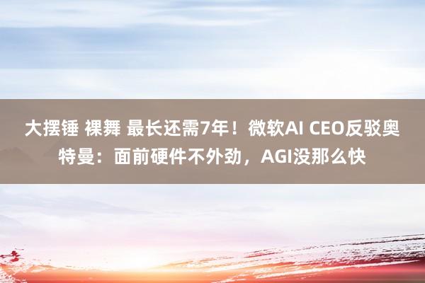 大摆锤 裸舞 最长还需7年！微软AI CEO反驳奥特曼：面前硬件不外劲，AGI没那么快