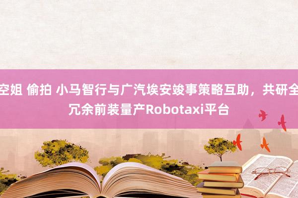 空姐 偷拍 小马智行与广汽埃安竣事策略互助，共研全冗余前装量产Robotaxi平台