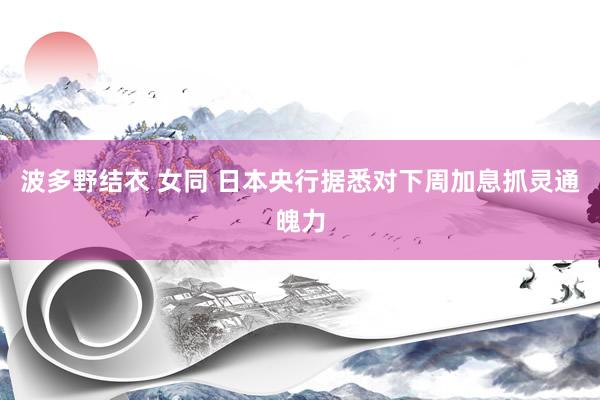 波多野结衣 女同 日本央行据悉对下周加息抓灵通魄力