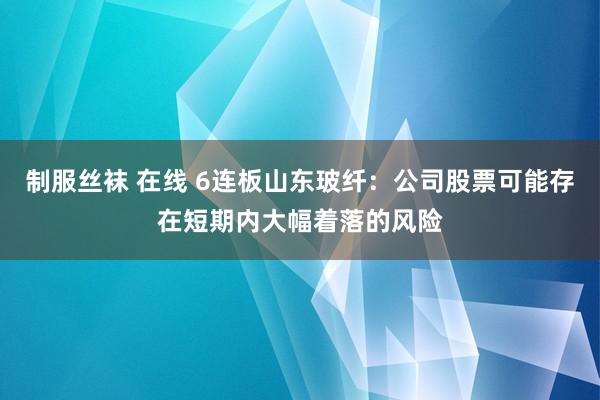 制服丝袜 在线 6连板山东玻纤：公司股票可能存在短期内大幅着落的风险