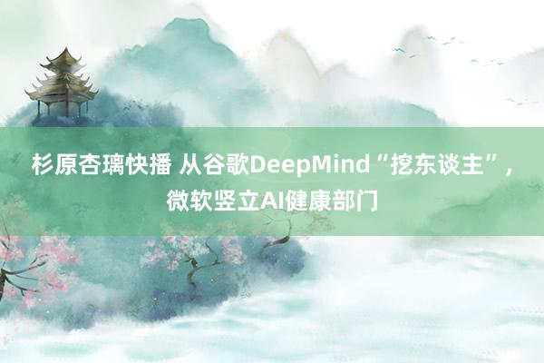 杉原杏璃快播 从谷歌DeepMind“挖东谈主”，微软竖立AI健康部门