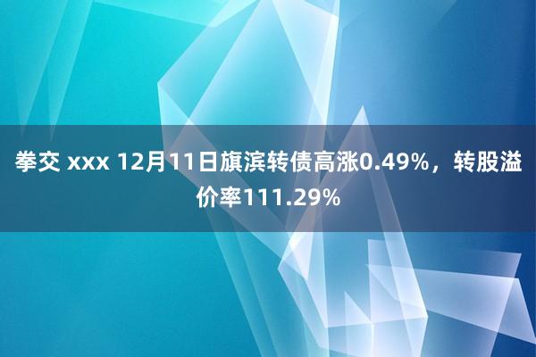 拳交 xxx 12月11日旗滨转债高涨0.49%，转股溢价率111.29%