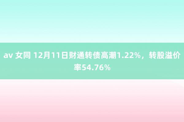 av 女同 12月11日财通转债高潮1.22%，转股溢价率54.76%