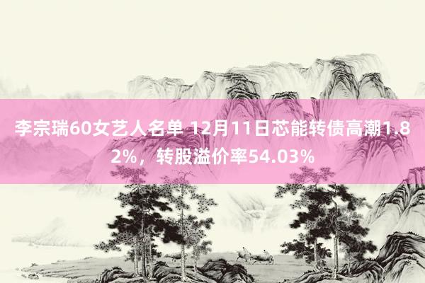 李宗瑞60女艺人名单 12月11日芯能转债高潮1.82%，转股溢价率54.03%