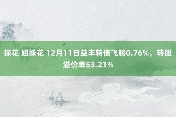 探花 姐妹花 12月11日益丰转债飞腾0.76%，转股溢价率53.21%