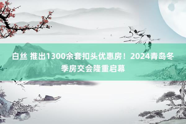 白丝 推出1300余套扣头优惠房！2024青岛冬季房交会隆重启幕