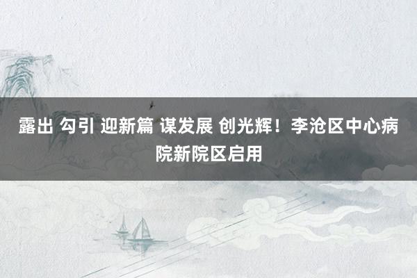 露出 勾引 迎新篇 谋发展 创光辉！李沧区中心病院新院区启用