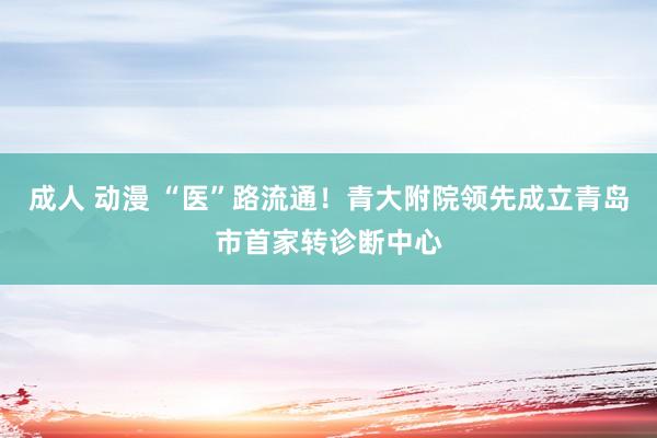 成人 动漫 “医”路流通！青大附院领先成立青岛市首家转诊断中心