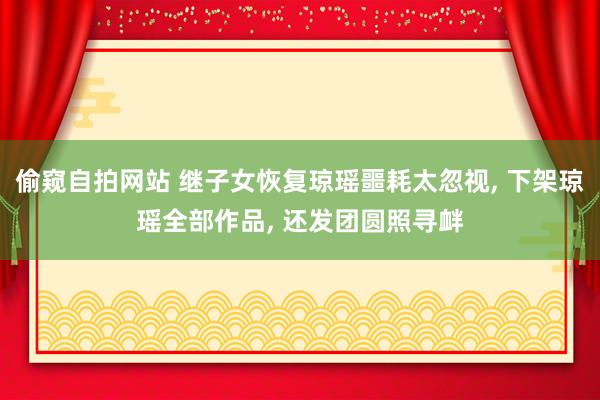 偷窥自拍网站 继子女恢复琼瑶噩耗太忽视， 下架琼瑶全部作品， 还发团圆照寻衅