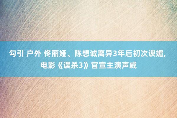 勾引 户外 佟丽娅、陈想诚离异3年后初次谀媚， 电影《误杀3》官宣主演声威