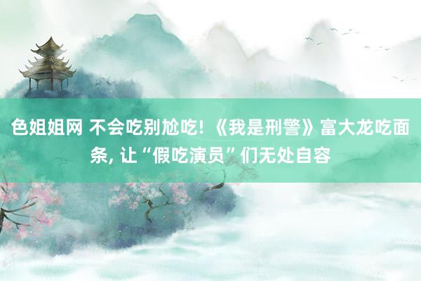 色姐姐网 不会吃别尬吃! 《我是刑警》富大龙吃面条， 让“假吃演员”们无处自容