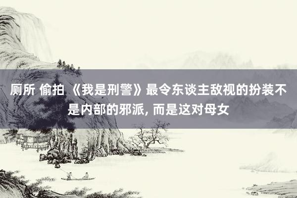 厕所 偷拍 《我是刑警》最令东谈主敌视的扮装不是内部的邪派， 而是这对母女