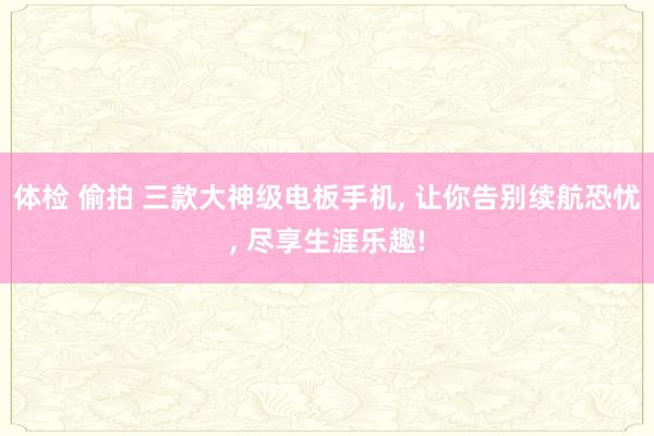 体检 偷拍 三款大神级电板手机， 让你告别续航恐忧， 尽享生涯乐趣!