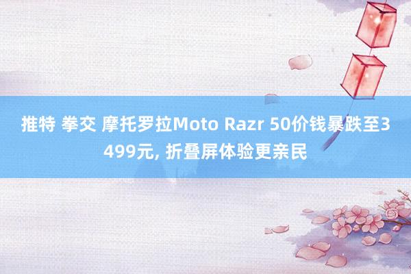 推特 拳交 摩托罗拉Moto Razr 50价钱暴跌至3499元， 折叠屏体验更亲民