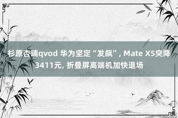 杉原杏璃qvod 华为坚定“发飙”， Mate X5突降3411元， 折叠屏高端机加快退场