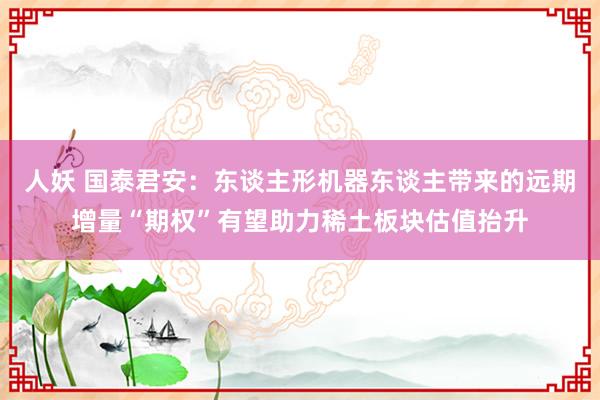 人妖 国泰君安：东谈主形机器东谈主带来的远期增量“期权”有望助力稀土板块估值抬升