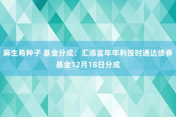 麻生希种子 基金分成：汇添富年年利按时通达债券基金12月18日分成