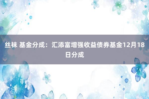 丝袜 基金分成：汇添富增强收益债券基金12月18日分成