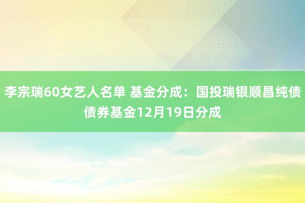 李宗瑞60女艺人名单 基金分成：国投瑞银顺昌纯债债券基金12月19日分成