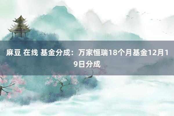 麻豆 在线 基金分成：万家恒瑞18个月基金12月19日分成