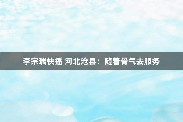 李宗瑞快播 河北沧县：随着骨气去服务