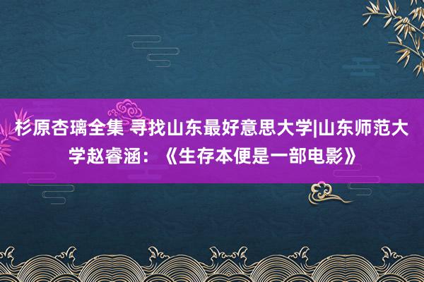 杉原杏璃全集 寻找山东最好意思大学|山东师范大学赵睿涵：《生存本便是一部电影》