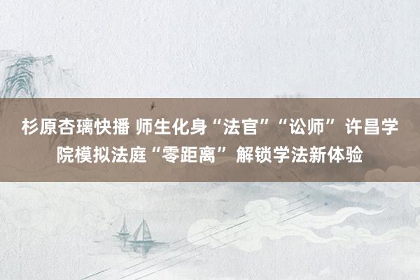 杉原杏璃快播 师生化身“法官”“讼师” 许昌学院模拟法庭“零距离” 解锁学法新体验