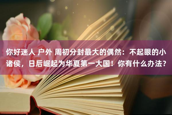 你好迷人 户外 周初分封最大的偶然：不起眼的小诸侯，日后崛起为华夏第一大国！你有什么办法？