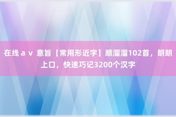 在线ａｖ 意旨【常用形近字】顺溜溜102首，朗朗上口，快速巧记3200个汉字