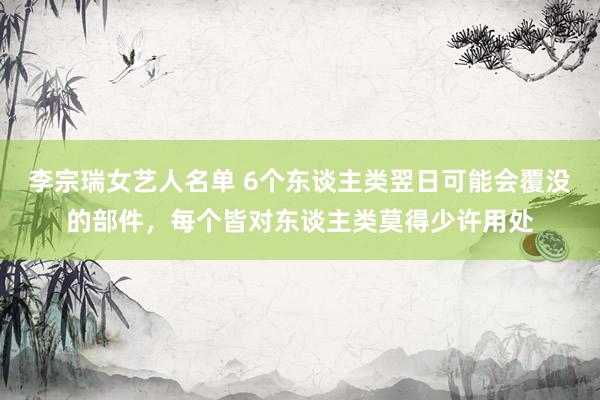 李宗瑞女艺人名单 6个东谈主类翌日可能会覆没的部件，每个皆对东谈主类莫得少许用处