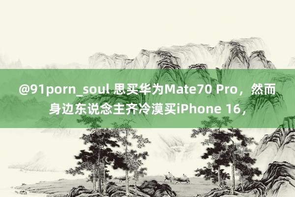 @91porn_soul 思买华为Mate70 Pro，然而身边东说念主齐冷漠买iPhone 16，