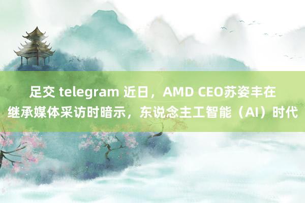 足交 telegram 近日，AMD CEO苏姿丰在继承媒体采访时暗示，东说念主工智能（AI）时代