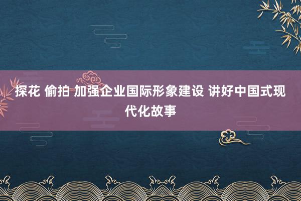 探花 偷拍 加强企业国际形象建设 讲好中国式现代化故事