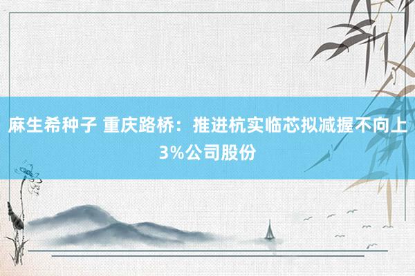 麻生希种子 重庆路桥：推进杭实临芯拟减握不向上3%公司股份