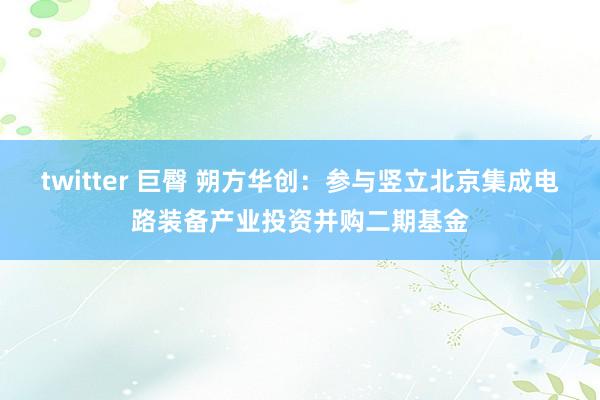 twitter 巨臀 朔方华创：参与竖立北京集成电路装备产业投资并购二期基金