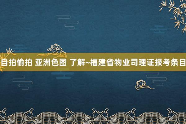 自拍偷拍 亚洲色图 了解~福建省物业司理证报考条目